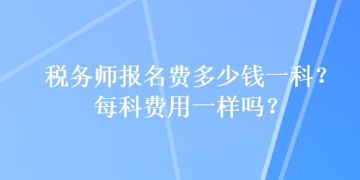 稅務(wù)師報名費(fèi)多少錢一科？每科費(fèi)用一樣嗎？