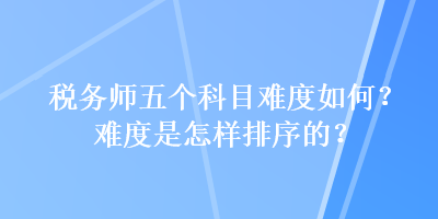 稅務(wù)師五個(gè)科目難度如何？難度是怎樣排序的？