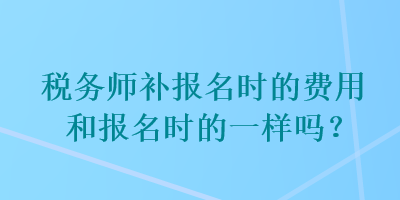 稅務師補報名時的費用和報名時的一樣嗎？