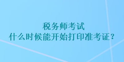 稅務(wù)師考試什么時(shí)候能開始打印準(zhǔn)考證？