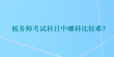 稅務(wù)師考試科目中哪科比較難？