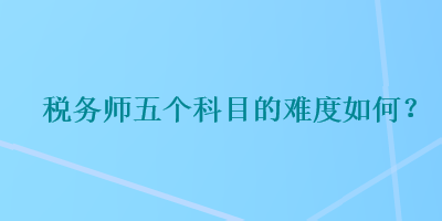 稅務(wù)師五個(gè)科目的難度如何？