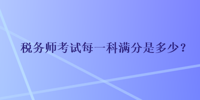 稅務(wù)師考試每一科滿分是多少？