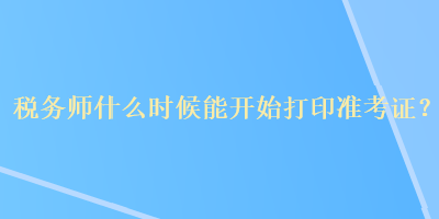 稅務(wù)師什么時(shí)候能開始打印準(zhǔn)考證？