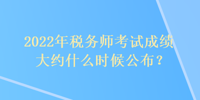 2022年稅務師考試成績大約什么時候公布？