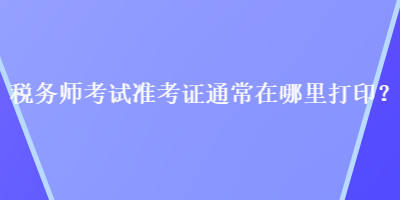 稅務(wù)師考試準(zhǔn)考證通常在哪里打??？