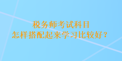 稅務(wù)師考試科目怎樣搭配起來學(xué)習(xí)比較好？