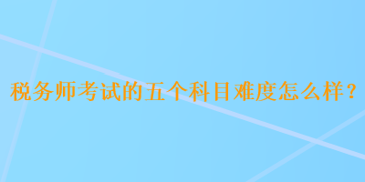 稅務(wù)師考試的五個(gè)科目難度怎么樣？