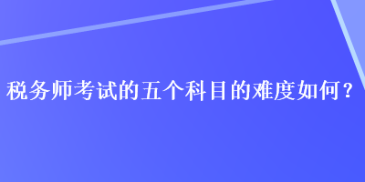 稅務(wù)師考試的五個(gè)科目的難度如何？