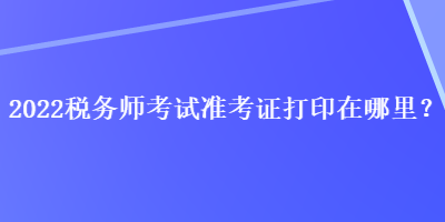 2022稅務(wù)師考試準(zhǔn)考證打印在哪里？