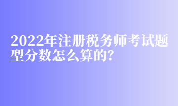 2022年注冊稅務(wù)師考試題型分數(shù)怎么算的？