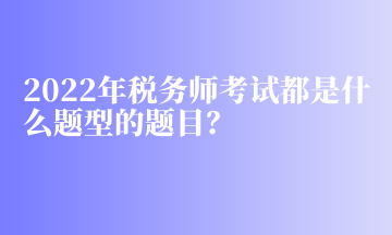 2022年稅務(wù)師考試都是什么題型的題目？