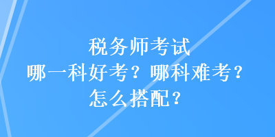 稅務師考試哪一科好考？哪科難考？怎么搭配？