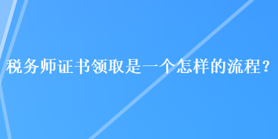 稅務(wù)師證書領(lǐng)取是一個(gè)怎樣的流程？