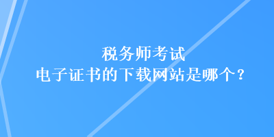 稅務師考試電子證書的下載網(wǎng)站是哪個？