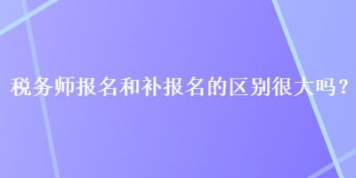 稅務(wù)師報(bào)名和補(bǔ)報(bào)名的區(qū)別很大嗎？