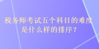 稅務(wù)師考試五個(gè)科目的難度是什么樣的排序？