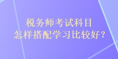 稅務(wù)師考試科目怎樣搭配學(xué)習(xí)比較好？