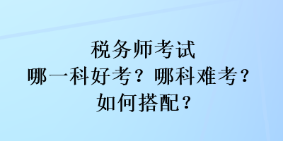 稅務(wù)師考試哪一科好考？哪科難考？如何搭配？