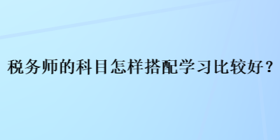 稅務(wù)師的科目怎樣搭配學(xué)習(xí)比較好？