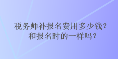 稅務(wù)師補(bǔ)報(bào)名費(fèi)用多少錢？和報(bào)名時(shí)的一樣嗎？