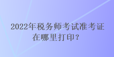 2022年稅務(wù)師考試準(zhǔn)考證在哪里打印？