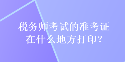 稅務(wù)師考試的準(zhǔn)考證在什么地方打印？