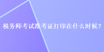 稅務(wù)師考試準(zhǔn)考證打印在什么時(shí)候？