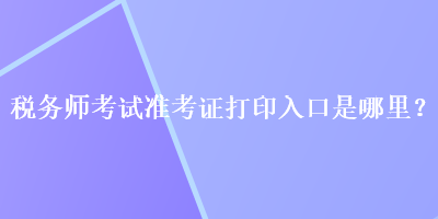 稅務(wù)師考試準(zhǔn)考證打印入口是哪里？