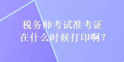 稅務(wù)師考試準(zhǔn)考證在什么時(shí)候打印啊？