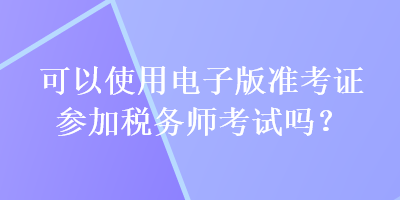 可以使用電子版準(zhǔn)考證參加稅務(wù)師考試嗎？