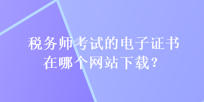 稅務(wù)師考試的電子證書在哪個網(wǎng)站下載？