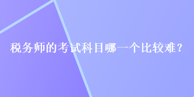 稅務(wù)師的考試科目哪一個比較難？