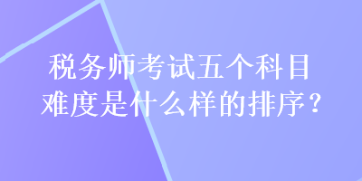 稅務(wù)師考試五個(gè)科目難度是什么樣的排序？