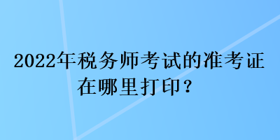 2022年稅務(wù)師考試的準(zhǔn)考證在哪里打印？