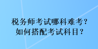 稅務(wù)師考試哪科難考？如何搭配考試科目？