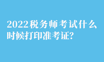 2022稅務(wù)師考試什么時(shí)候打印準(zhǔn)考證？