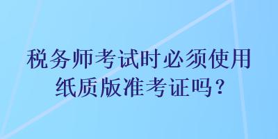 稅務(wù)師考試時必須使用紙質(zhì)版準(zhǔn)考證嗎？