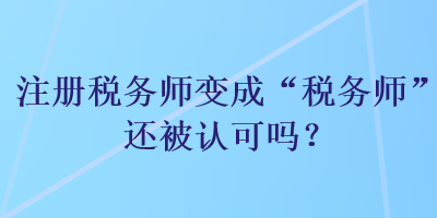 注冊(cè)稅務(wù)師變成“稅務(wù)師”還被認(rèn)可嗎？