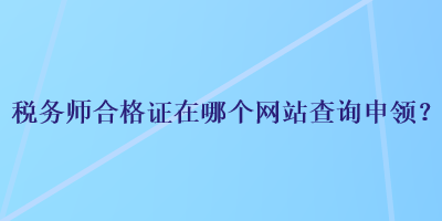 稅務(wù)師合格證在哪個(gè)網(wǎng)站查詢申領(lǐng)？