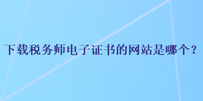 下載稅務(wù)師電子證書的網(wǎng)站是哪個(gè)？