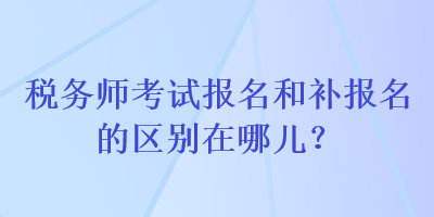 稅務(wù)師考試報名和補報名的區(qū)別在哪兒？