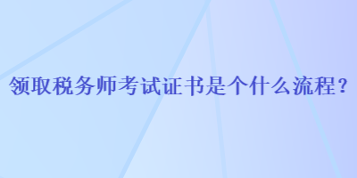 領(lǐng)取稅務(wù)師考試證書是個什么流程？