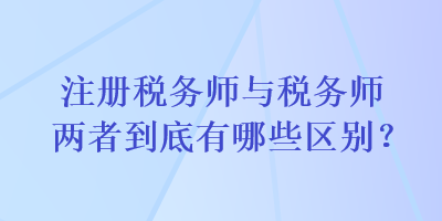 注冊(cè)稅務(wù)師與稅務(wù)師兩者到底有哪些區(qū)別？