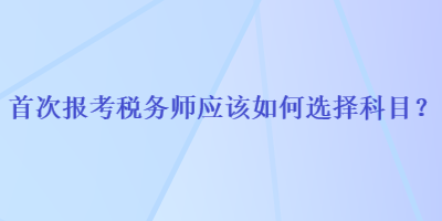 首次報(bào)考稅務(wù)師應(yīng)該如何選擇科目？