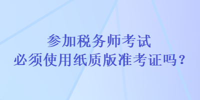 參加稅務(wù)師考試必須使用紙質(zhì)版準(zhǔn)考證嗎？