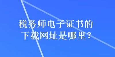 稅務(wù)師電子證書(shū)的下載網(wǎng)址是哪里？