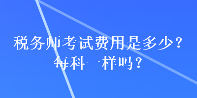 稅務(wù)師考試費(fèi)用是多少？每科一樣嗎？