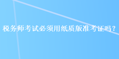 稅務(wù)師考試必須用紙質(zhì)版準(zhǔn)考證嗎？