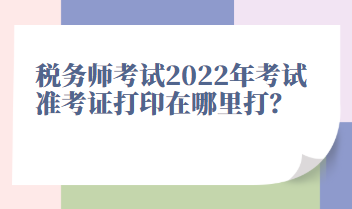 稅務(wù)師考試2022年考試準(zhǔn)考證打印在哪里打？